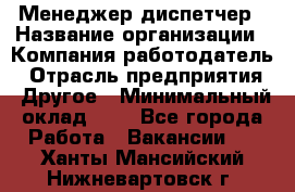 Менеджер-диспетчер › Название организации ­ Компания-работодатель › Отрасль предприятия ­ Другое › Минимальный оклад ­ 1 - Все города Работа » Вакансии   . Ханты-Мансийский,Нижневартовск г.